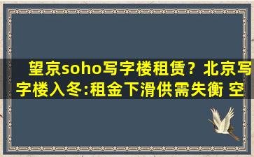 望京soho写字楼租赁？北京写字楼入冬：租金下滑供需失衡 空置率创近8年新高